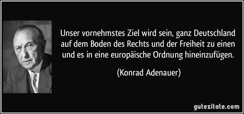 Unser vornehmstes Ziel wird sein, ganz Deutschland auf dem Boden des Rechts und der Freiheit zu einen und es in eine europäische Ordnung hineinzufügen. (Konrad Adenauer)