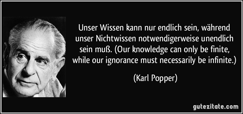 Unser Wissen kann nur endlich sein, während unser Nichtwissen notwendigerweise unendlich sein muß. (Our knowledge can only be finite, while our ignorance must necessarily be infinite.) (Karl Popper)