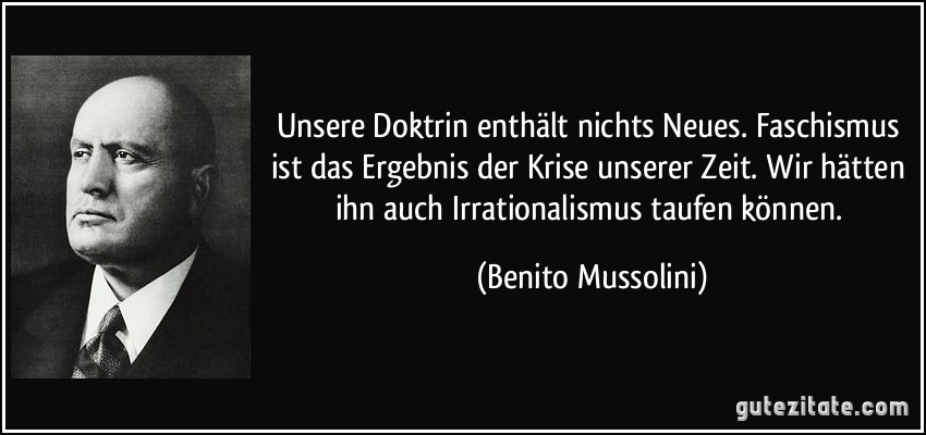 Unsere Doktrin enthält nichts Neues. Faschismus ist das Ergebnis der Krise unserer Zeit. Wir hätten ihn auch Irrationalismus taufen können. (Benito Mussolini)