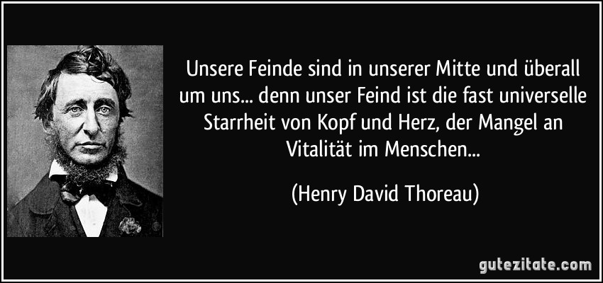 Unsere Feinde sind in unserer Mitte und überall um uns... denn unser Feind ist die fast universelle Starrheit von Kopf und Herz, der Mangel an Vitalität im Menschen... (Henry David Thoreau)