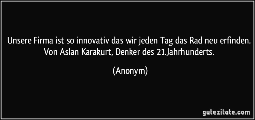 Unsere Firma ist so innovativ das wir jeden Tag das Rad neu erfinden. Von Aslan Karakurt, Denker des 21.Jahrhunderts. (Anonym)