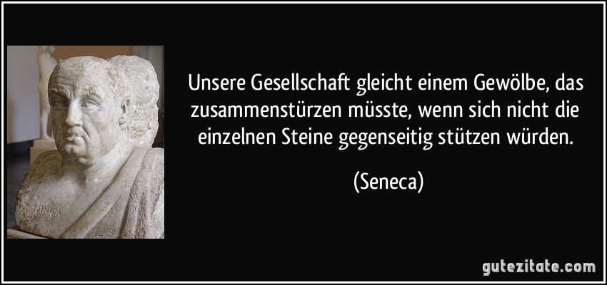 Unsere Gesellschaft gleicht einem Gewölbe, das zusammenstürzen müsste, wenn sich nicht die einzelnen Steine gegenseitig stützen würden. (Seneca)