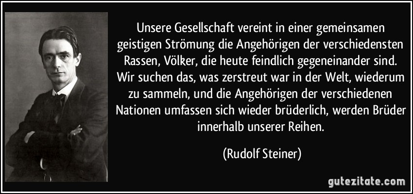 Unsere Gesellschaft vereint in einer gemeinsamen geistigen Strömung die Angehörigen der verschiedensten Rassen, Völker, die heute feindlich gegeneinander sind. Wir suchen das, was zerstreut war in der Welt, wiederum zu sammeln, und die Angehörigen der verschiedenen Nationen umfassen sich wieder brüderlich, werden Brüder innerhalb unserer Reihen. (Rudolf Steiner)