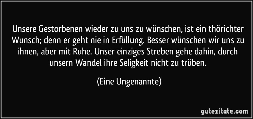 Unsere Gestorbenen wieder zu uns zu wünschen, ist ein thörichter Wunsch; denn er geht nie in Erfüllung. Besser wünschen wir uns zu ihnen, aber mit Ruhe. Unser einziges Streben gehe dahin, durch unsern Wandel ihre Seligkeit nicht zu trüben. (Eine Ungenannte)