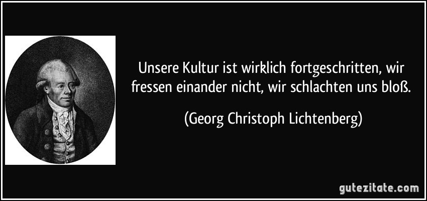 Unsere Kultur ist wirklich fortgeschritten, wir fressen einander nicht, wir schlachten uns bloß. (Georg Christoph Lichtenberg)