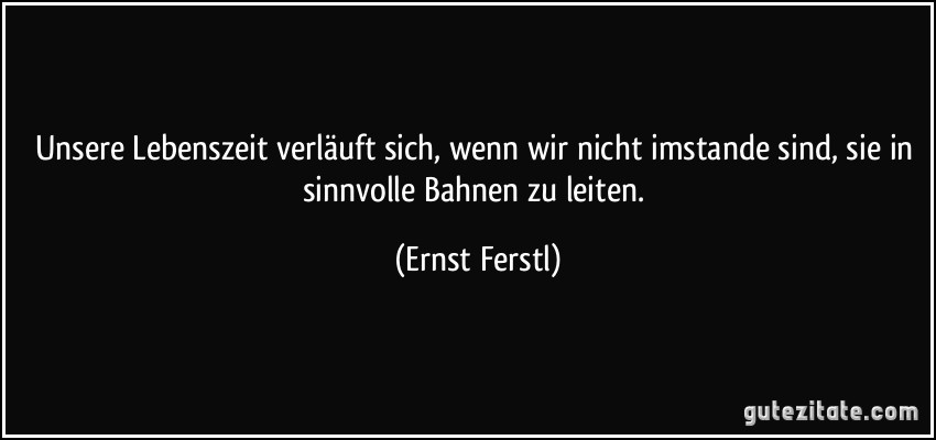 Unsere Lebenszeit verläuft sich, wenn wir nicht imstande sind, sie in sinnvolle Bahnen zu leiten. (Ernst Ferstl)