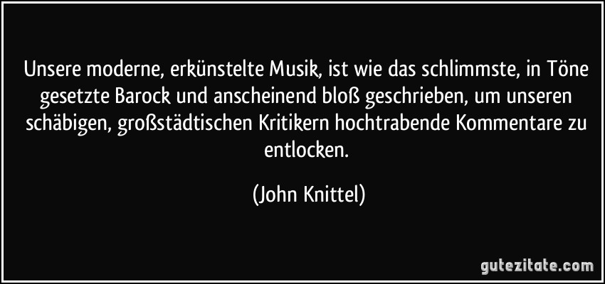 Unsere moderne, erkünstelte Musik, ist wie das schlimmste, in Töne gesetzte Barock und anscheinend bloß geschrieben, um unseren schäbigen, großstädtischen Kritikern hochtrabende Kommentare zu entlocken. (John Knittel)