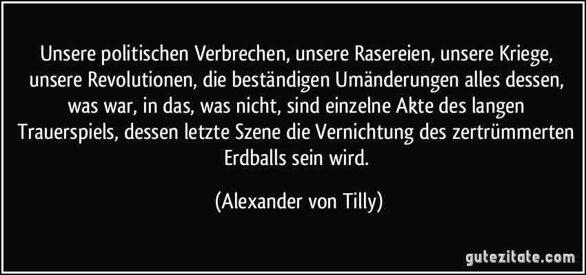 Unsere politischen Verbrechen, unsere Rasereien, unsere Kriege, unsere Revolutionen, die beständigen Umänderungen alles dessen, was war, in das, was nicht, sind einzelne Akte des langen Trauerspiels, dessen letzte Szene die Vernichtung des zertrümmerten Erdballs sein wird. (Alexander von Tilly)