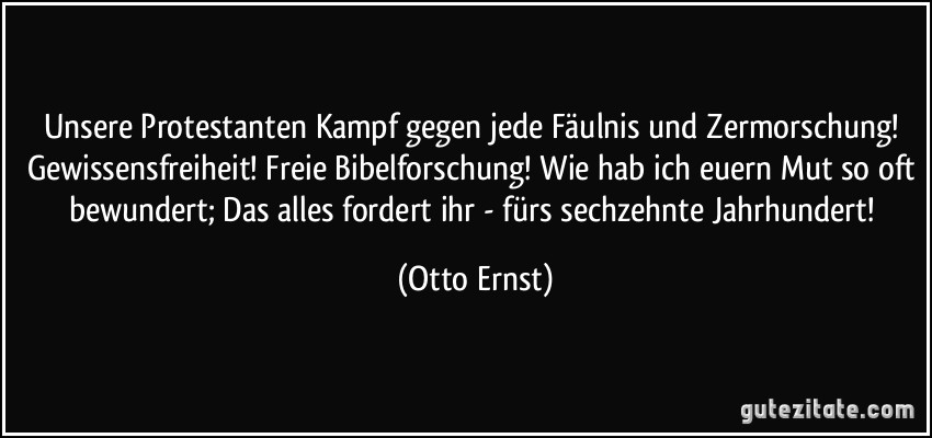 Unsere Protestanten Kampf gegen jede Fäulnis und Zermorschung! Gewissensfreiheit! Freie Bibelforschung! Wie hab ich euern Mut so oft bewundert; Das alles fordert ihr - fürs sechzehnte Jahrhundert! (Otto Ernst)