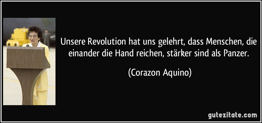 Unsere Revolution hat uns gelehrt, dass Menschen, die einander die Hand reichen, stärker sind als Panzer. (Corazon Aquino)