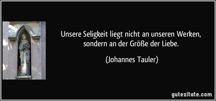 Unsere Seligkeit liegt nicht an unseren Werken, sondern an der Größe der Liebe. (Johannes Tauler)