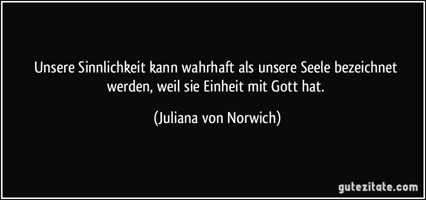 Unsere Sinnlichkeit kann wahrhaft als unsere Seele bezeichnet werden, weil sie Einheit mit Gott hat. (Juliana von Norwich)