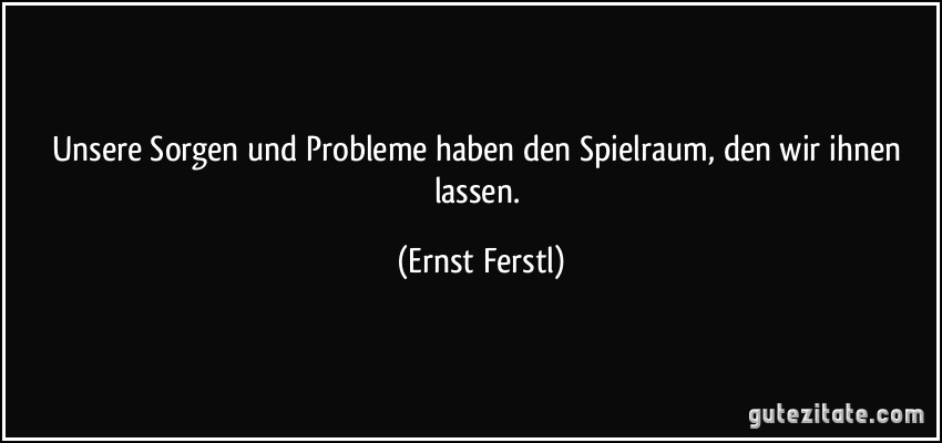 Unsere Sorgen und Probleme haben den Spielraum, den wir ihnen lassen. (Ernst Ferstl)