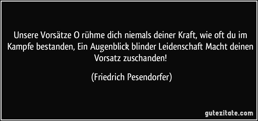 Unsere Vorsätze O rühme dich niemals deiner Kraft, wie oft du im Kampfe bestanden, Ein Augenblick blinder Leidenschaft Macht deinen Vorsatz zuschanden! (Friedrich Pesendorfer)