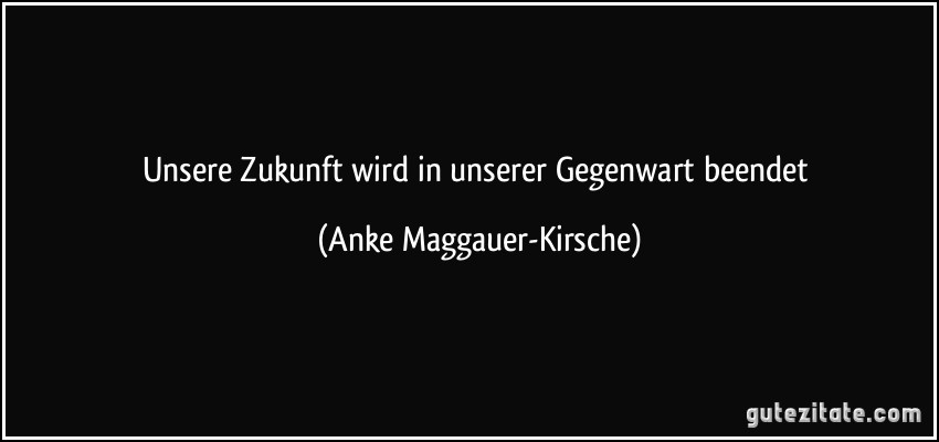 Unsere Zukunft wird in unserer Gegenwart beendet (Anke Maggauer-Kirsche)