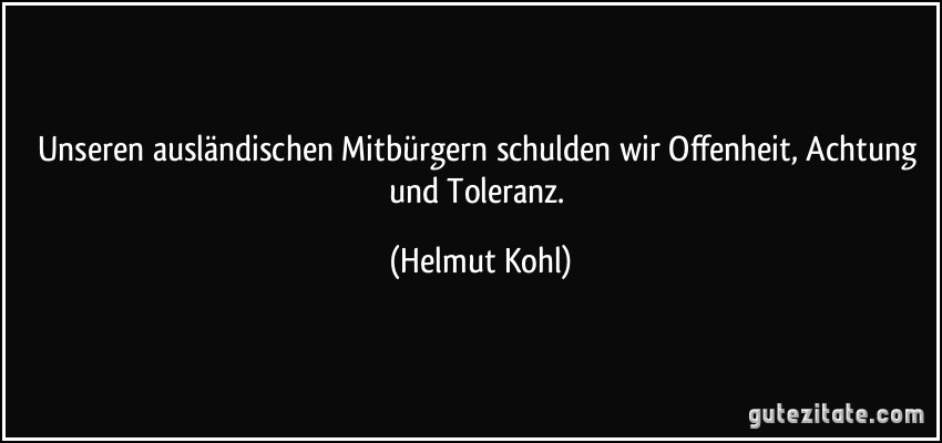Unseren ausländischen Mitbürgern schulden wir Offenheit, Achtung und Toleranz. (Helmut Kohl)