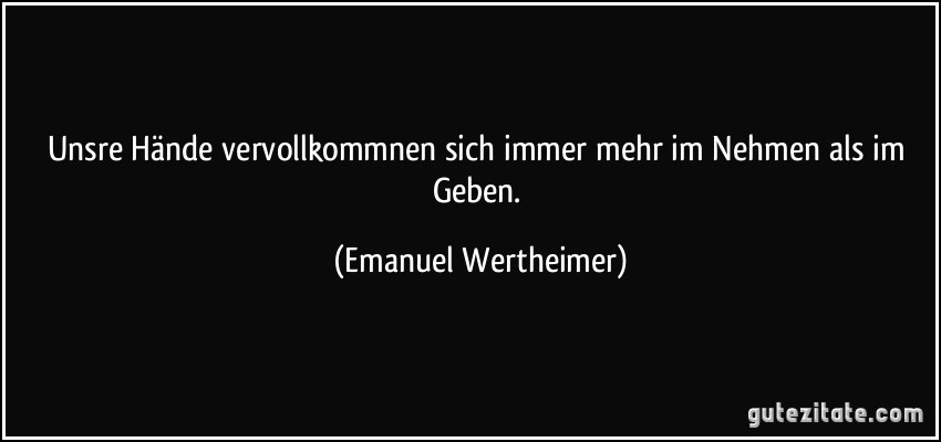 Unsre Hände vervollkommnen sich immer mehr im Nehmen als im Geben. (Emanuel Wertheimer)