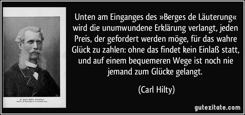 Unten am Einganges des »Berges de Läuterung« wird die unumwundene Erklärung verlangt, jeden Preis, der gefordert werden möge, für das wahre Glück zu zahlen: ohne das findet kein Einlaß statt, und auf einem bequemeren Wege ist noch nie jemand zum Glücke gelangt. (Carl Hilty)