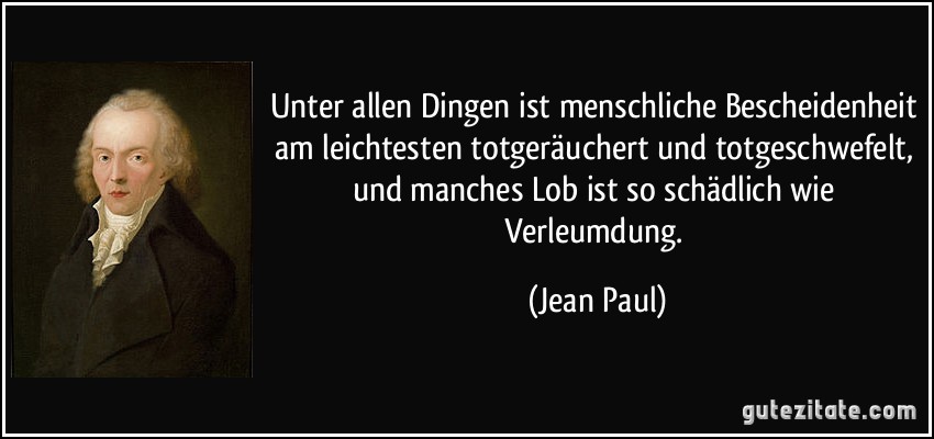 Unter allen Dingen ist menschliche Bescheidenheit am leichtesten totgeräuchert und totgeschwefelt, und manches Lob ist so schädlich wie Verleumdung. (Jean Paul)