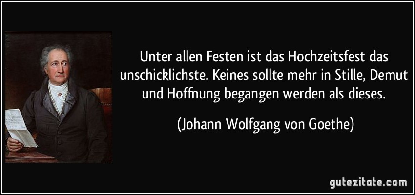 Unter allen Festen ist das Hochzeitsfest das unschicklichste. Keines sollte mehr in Stille, Demut und Hoffnung begangen werden als dieses. (Johann Wolfgang von Goethe)