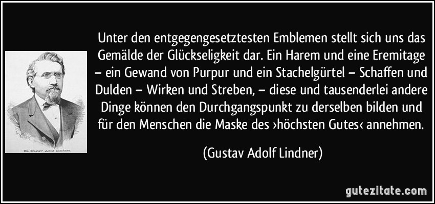 Unter den entgegengesetztesten Emblemen stellt sich uns das Gemälde der Glückseligkeit dar. Ein Harem und eine Eremitage – ein Gewand von Purpur und ein Stachelgürtel – Schaffen und Dulden – Wirken und Streben, – diese und tausenderlei andere Dinge können den Durchgangspunkt zu derselben bilden und für den Menschen die Maske des ›höchsten Gutes‹ annehmen. (Gustav Adolf Lindner)