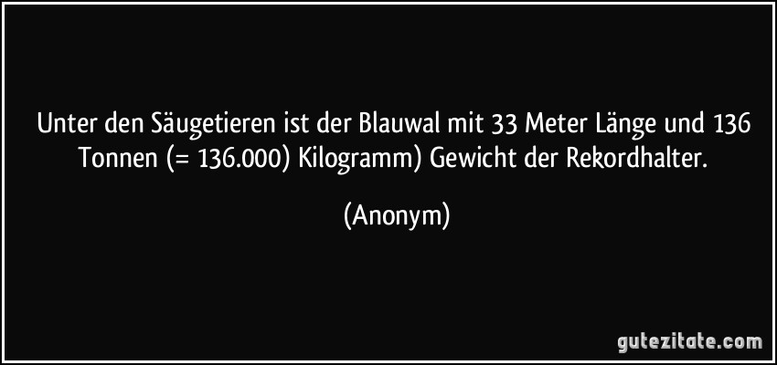 Unter den Säugetieren ist der Blauwal mit 33 Meter Länge und 136 Tonnen (= 136.000) Kilogramm) Gewicht der Rekordhalter. (Anonym)