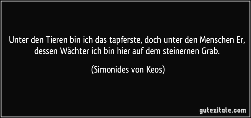 Unter den Tieren bin ich das tapferste, doch unter den Menschen Er, dessen Wächter ich bin hier auf dem steinernen Grab. (Simonides von Keos)