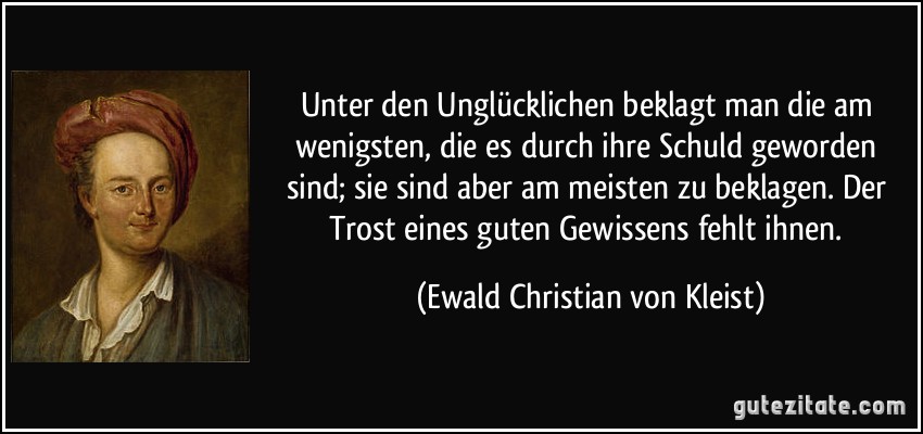 Unter den Unglücklichen beklagt man die am wenigsten, die es durch ihre Schuld geworden sind; sie sind aber am meisten zu beklagen. Der Trost eines guten Gewissens fehlt ihnen. (Ewald Christian von Kleist)