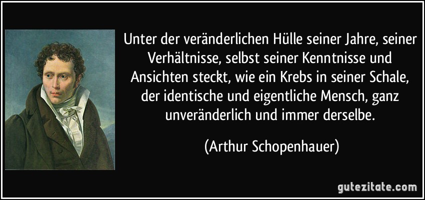 Unter der veränderlichen Hülle seiner Jahre, seiner Verhältnisse, selbst seiner Kenntnisse und Ansichten steckt, wie ein Krebs in seiner Schale, der identische und eigentliche Mensch, ganz unveränderlich und immer derselbe. (Arthur Schopenhauer)