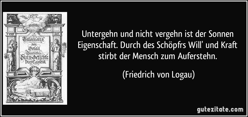 Untergehn und nicht vergehn ist der Sonnen Eigenschaft. Durch des Schöpfrs Will' und Kraft stirbt der Mensch zum Auferstehn. (Friedrich von Logau)