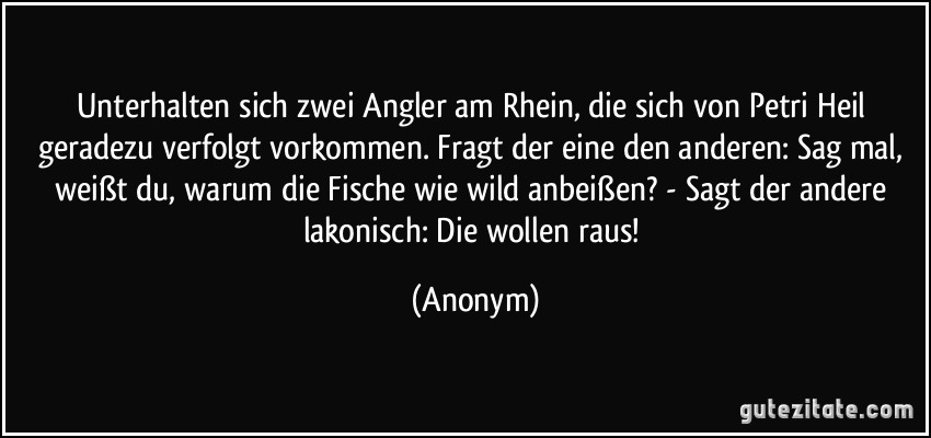 Unterhalten sich zwei Angler am Rhein, die sich von Petri Heil geradezu verfolgt vorkommen. Fragt der eine den anderen: Sag mal, weißt du, warum die Fische wie wild anbeißen? - Sagt der andere lakonisch: Die wollen raus! (Anonym)