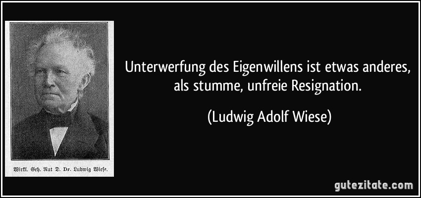 Unterwerfung des Eigenwillens ist etwas anderes, als stumme, unfreie Resignation. (Ludwig Adolf Wiese)