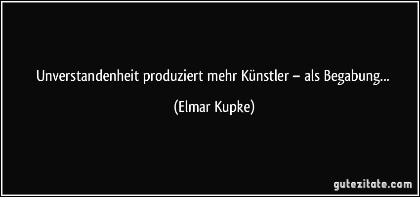 Unverstandenheit produziert mehr Künstler – als Begabung... (Elmar Kupke)