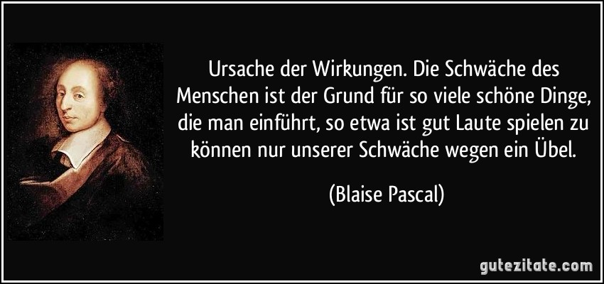 Ursache der Wirkungen. Die Schwäche des Menschen ist der Grund für so viele schöne Dinge, die man einführt, so etwa ist gut Laute spielen zu können nur unserer Schwäche wegen ein Übel. (Blaise Pascal)