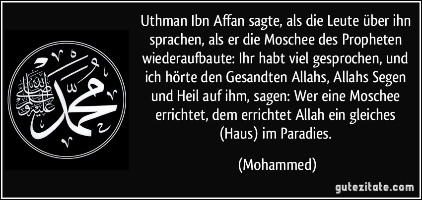 Uthman Ibn Affan sagte, als die Leute über ihn sprachen, als er die Moschee des Propheten wiederaufbaute: Ihr habt viel gesprochen, und ich hörte den Gesandten Allahs, Allahs Segen und Heil auf ihm, sagen: Wer eine Moschee errichtet, dem errichtet Allah ein gleiches (Haus) im Paradies. (Mohammed)