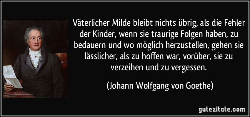 Väterlicher Milde bleibt nichts übrig, als die Fehler der Kinder, wenn sie traurige Folgen haben, zu bedauern und wo möglich herzustellen, gehen sie lässlicher, als zu hoffen war, vorüber, sie zu verzeihen und zu vergessen. (Johann Wolfgang von Goethe)