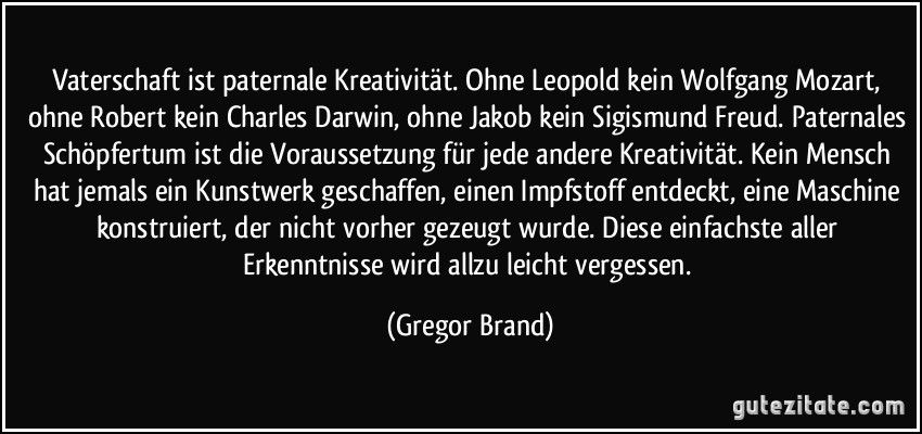 Vaterschaft ist paternale Kreativität. Ohne Leopold kein Wolfgang Mozart, ohne Robert kein Charles Darwin, ohne Jakob kein Sigismund Freud. Paternales Schöpfertum ist die Voraussetzung für jede andere Kreativität. Kein Mensch hat jemals ein Kunstwerk geschaffen, einen Impfstoff entdeckt, eine Maschine konstruiert, der nicht vorher gezeugt wurde. Diese einfachste aller Erkenntnisse wird allzu leicht vergessen. (Gregor Brand)