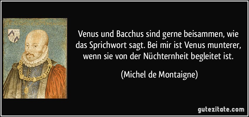 Venus und Bacchus sind gerne beisammen, wie das Sprichwort sagt. Bei mir ist Venus munterer, wenn sie von der Nüchternheit begleitet ist. (Michel de Montaigne)