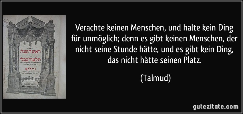 Verachte keinen Menschen, und halte kein Ding für unmöglich; denn es gibt keinen Menschen, der nicht seine Stunde hätte, und es gibt kein Ding, das nicht hätte seinen Platz. (Talmud)