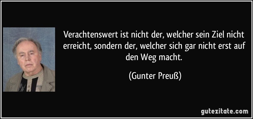 Verachtenswert ist nicht der, welcher sein Ziel nicht erreicht, sondern der, welcher sich gar nicht erst auf den Weg macht. (Gunter Preuß)