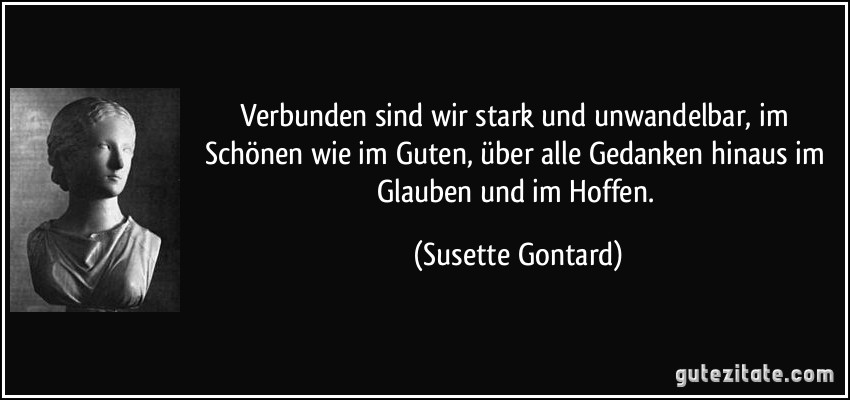 Verbunden sind wir stark und unwandelbar, im Schönen wie im Guten, über alle Gedanken hinaus im Glauben und im Hoffen. (Susette Gontard)