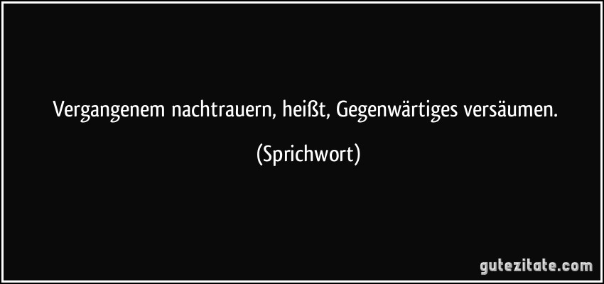 Vergangenem nachtrauern, heißt, Gegenwärtiges versäumen. (Sprichwort)