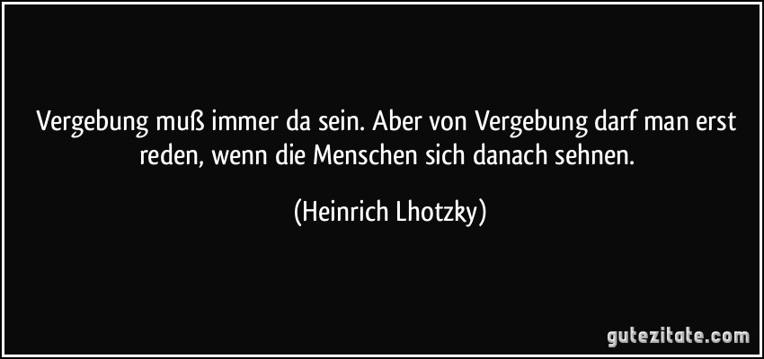 Vergebung muß immer da sein. Aber von Vergebung darf man erst reden, wenn die Menschen sich danach sehnen. (Heinrich Lhotzky)