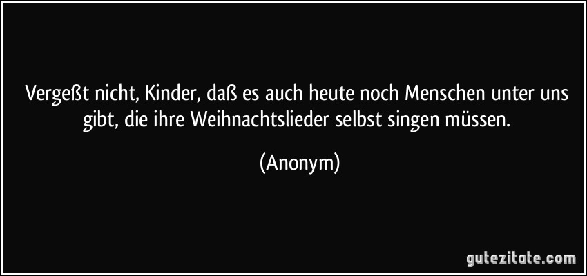 Vergeßt nicht, Kinder, daß es auch heute noch Menschen unter uns gibt, die ihre Weihnachtslieder selbst singen müssen. (Anonym)