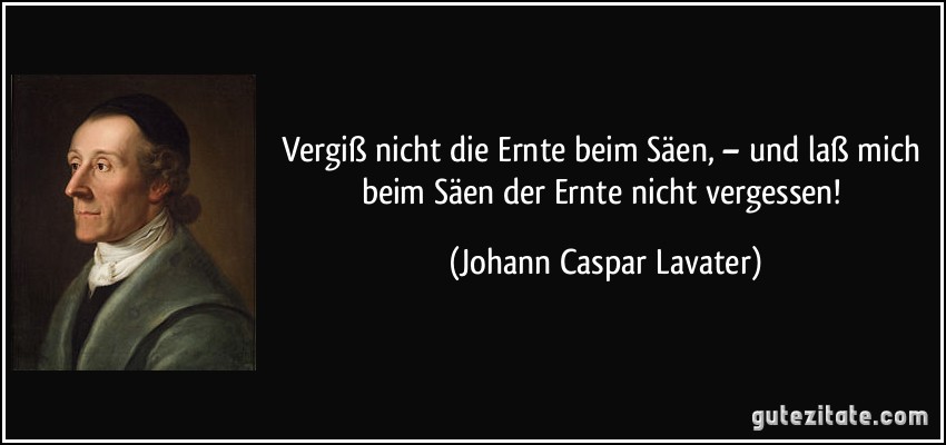 Vergiß nicht die Ernte beim Säen, – und laß mich beim Säen der Ernte nicht vergessen! (Johann Caspar Lavater)