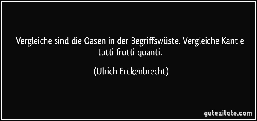 Vergleiche sind die Oasen in der Begriffswüste. Vergleiche Kant e tutti frutti quanti. (Ulrich Erckenbrecht)