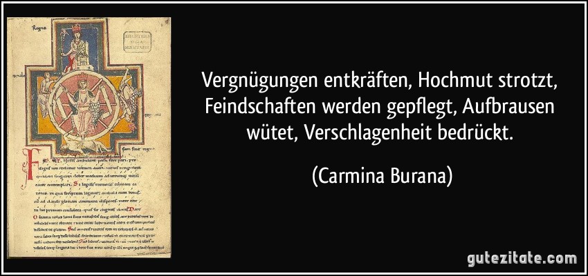 Vergnügungen entkräften, Hochmut strotzt, Feindschaften werden gepflegt, Aufbrausen wütet, Verschlagenheit bedrückt. (Carmina Burana)