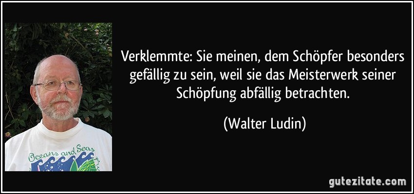 Verklemmte: Sie meinen, dem Schöpfer besonders gefällig zu sein, weil sie das Meisterwerk seiner Schöpfung abfällig betrachten. (Walter Ludin)