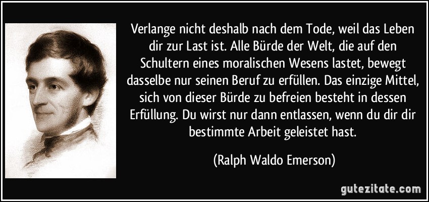 Verlange nicht deshalb nach dem Tode, weil das Leben dir zur Last ist. Alle Bürde der Welt, die auf den Schultern eines moralischen Wesens lastet, bewegt dasselbe nur seinen Beruf zu erfüllen. Das einzige Mittel, sich von dieser Bürde zu befreien besteht in dessen Erfüllung. Du wirst nur dann entlassen, wenn du dir dir bestimmte Arbeit geleistet hast. (Ralph Waldo Emerson)
