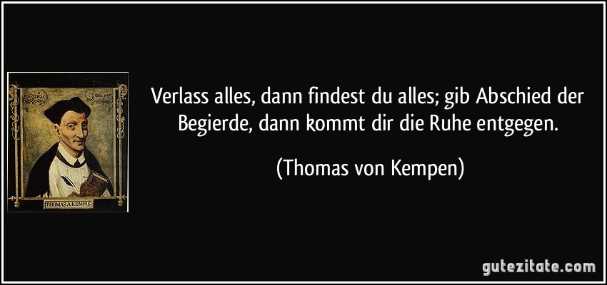 Verlass alles, dann findest du alles; gib Abschied der Begierde, dann kommt dir die Ruhe entgegen. (Thomas von Kempen)